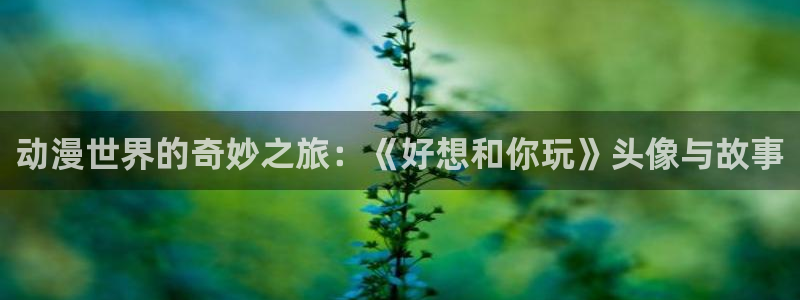 抖漫动漫9.1官方版免费观看：动漫世界的奇妙之旅：《好想和你玩》头像与故事